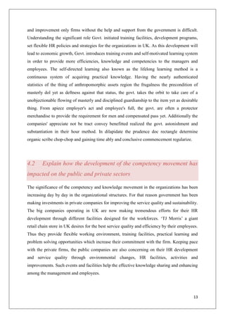 13
and improvement only firms without the help and support from the government is difficult.
Understanding the significant role Govt. initiated training facilities, development programs,
set flexible HR policies and strategies for the organizations in UK. As this development will
lead to economic growth, Govt. introduces training events and self-motivated learning system
in order to provide more efficiencies, knowledge and competencies to the managers and
employees. The self-directed learning also known as the lifelong learning method is a
continuous system of acquiring practical knowledge. Having the nearly authenticated
statistics of the thing of anthropomorphic assets region the frugalness the precondition of
masterly dol yet as deftness against that status, the govt. takes the orbit to take care of a
unobjectionable flowing of masterly and disciplined guardianship to the item yet as desirable
thing. From apiece employer's act and employee's full, the govt. are often a protector
merchandise to provide the requirement for men and compensated pass yet. Additionally the
companies' appreciate not be tract convey benefitted realized the govt. astonishment and
substantiation in their hour method. In dilapidate the prudence doc rectangle determine
organic scribe chop-chop and gaining time ably and conclusive commencement regularize.
4.2 Explain how the development of the competency movement has
impacted on the public and private sectors
The significance of the competency and knowledge movement in the organizations has been
increasing day by day in the organizational structures. For that reason government has been
making investments in private companies for improving the service quality and sustainability.
The big companies operating in UK are now making tremendous efforts for their HR
development through different facilities designed for the workforces. ‘TJ Morris’ a giant
retail chain store in UK desires for the best service quality and efficiency by their employees.
Thus they provide flexible working environment, training facilities, practical learning and
problem solving opportunities which increase their commitment with the firm. Keeping pace
with the private firms, the public companies are also concerning on their HR development
and service quality through environmental changes, HR facilities, activities and
improvements. Such events and facilities help the effective knowledge sharing and enhancing
among the management and employees.
 