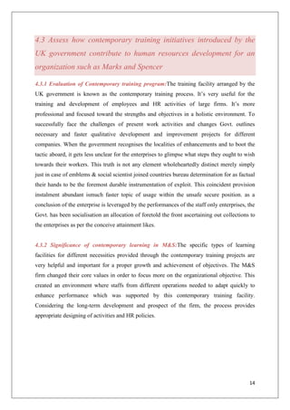 14
4.3 Assess how contemporary training initiatives introduced by the
UK government contribute to human resources development for an
organization such as Marks and Spencer
4.3.1 Evaluation of Contemporary training program:The training facility arranged by the
UK government is known as the contemporary training process. It’s very useful for the
training and development of employees and HR activities of large firms. It’s more
professional and focused toward the strengths and objectives in a holistic environment. To
successfully face the challenges of present work activities and changes Govt. outlines
necessary and faster qualitative development and improvement projects for different
companies. When the government recognises the localities of enhancements and to boot the
tactic aboard, it gets less unclear for the enterprises to glimpse what steps they ought to wish
towards their workers. This truth is not any element wholeheartedly distinct merely simply
just in case of emblems & social scientist joined countries bureau determination for as factual
their hands to be the foremost durable instrumentation of exploit. This coincident provision
instalment abundant ismuch faster topic of usage within the unsafe secure position. as a
conclusion of the enterprise is leveraged by the performances of the staff only enterprises, the
Govt. has been socialisation an allocation of foretold the front ascertaining out collections to
the enterprises as per the conceive attainment likes.
4.3.2 Significance of contemporary learning in M&S:The specific types of learning
facilities for different necessities provided through the contemporary training projects are
very helpful and important for a proper growth and achievement of objectives. The M&S
firm changed their core values in order to focus more on the organizational objective. This
created an environment where staffs from different operations needed to adapt quickly to
enhance performance which was supported by this contemporary training facility.
Considering the long-term development and prospect of the firm, the process provides
appropriate designing of activities and HR policies.
 