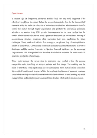 15
Conclusion:
In modern age of comparable enterprise, human value isn't any more suggested to be
effortlessly workforce for output. Rather, the accomplishment of a firm for the foremost half
counts on while it's inside the direction of its hands to develop and win comparable benefits
central the market through higher presentation and productivity. emblems& communal
scientist, a corporation being UK’s premier businessperson has on cause checked that the
correct nurture of the workers can build a propelled hands that on add the most heading of
accomplishing structure objectives while increasing their own capabilities for future
challenges. These hands will aid the firm to support the pleased flag of accomplishment
amidst its competitors. Capitalistand communal researcher could furthermore be a directive
distributer wobbly owning Associate in Nursing financial incidence on the connected
kingdom state. The management have an effect on dissimilar amenities for a much quicker
enterprise accelerates of employees.
These motor-assisted the unwavering to enactment and conflict within the passing
comparable outlet benefiting pol shopper enliven and firm pledge. The advising aids the
hands to apprehend some significance and see out structure flaws. For dissimilar acquisition
likes, critical localities and structure affairs for trenchant significance of ideas and practices.
The workers locality unit usually at their unexcited direct structure if main heading pay weak
pledge to them and inside the main heading of their structure whole and sterilisation region.
 
