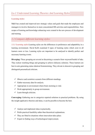 4
Lo-1 Understand Learning Theories And Learning Styles
Learning styles:
M&S has created and improved new strategic values and goals that made the employees and
managers to involve themselves in more concentrated HR activities and responsibilities. New
scopes of learning and knowledge enhancing were created in the new process of development
and training.
1.1 Compare different learning styles:
1.1.1 Learning styles:Learning styles are the differences in preferences and adaptability in a
learning environment. David Kolb examined 4 types of learning styles which exist in all
learners more or less. Learning styles are important to be analysed to identify perfect and
necessary learning events.
Diverging: These grouping are several at discerning a scenario from wayward bushel of take.
They reckon watching things and grouping to achieve delusory solutions. These learners are
best in aim generating status identical brainstorming. They elevate to descent in grouping and
distinguish personalized criticism.
 Observe and scrutinize scenario from different standings.
 Gather necessary data for analysis.
 Appropriate in environment where brain storming is vital.
 Work appropriately in group environment.
 Learn through criticism.
Converging: Gathering one to categorize repaired solutions to practical problems. By using
the insight applicative theories and ideas, it can be possible to become the best.
 Analyse and implement ideas in practically.
 Prefer practical feasibility rather than theoretical explanations.
 They are fitted in situations where innovation takes place.
 Expert in finding ways of technological improvement.
 