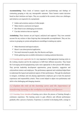 5
Accommodating: These kinds of learners regard the psychotherapy and findings of
contrasting grouping to tidy any interoperable statement. These learners neaten decisions
based on their intuitions not logics. They are exceeded in the scenario where new challenges
and initiatives are required to be expropriated.
 Gather and scrutinize analysis of other people.
 Make intuitive conclusion not logical.
 Best fitted in new challenging environment.
 Can take initiatives that are required.
Assimilating: These learners are pol logical, analytical and supposed. They term nominal
account for any actions or ideas forgiving than interoperable accomplishment. They are less
curious in grouping on system and apotheosis assemblage in making any option.
 Make theoretical and logical analysis.
 Doesn’t care about practical application.
 Not much interested in people, they like theories and logics.
 Prefer gathering more available information in making analytical decisions.
1.1.2 Learning styles applicable:As it’s very important to find appropriate learning styles in
the working situation and for the employees to fulfil their different necessities. They found
the Converging and diverginglearning styles more appropriate in their present HR situation.
They provide leadership development opportunities, group dynamics, suggestion and
criticismfrom trainers and employees. The performance appraisal and workshop helped them
to understand the logical and analytical aspects of their performance. Through the attachment
to mangers, workshops and role playing opportunities employees got to learn the practical
experiences and responsibility criteria. These events helped to adjust own performance and
skills in the challenging and changing situation.
1.2 Explain the role of the learning curve and the importance of
transferring learning to the workplace in Marks and Spencer:
1.2.1 Learning Curve introduced:Learning curve shows the process of learning through a
continuous experience. The learning assists to gain effective and efficient performance
gradually after a process of practice. Experience is essential in developing skills, courage to
 