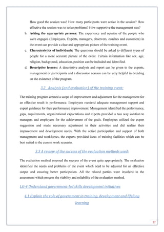 12
How good the session was? How many participants were active in the session? How
effective the session was to solve problems? How supportive the management was?
b. Asking the appropriate persons: The experience and opinion of the people who
were engaged (Employees, Experts, managers, observers, coaches and customers) in
the event can provide a clear and appropriate picture of the training event.
c. Characteristics of individuals: The questions should be asked to different types of
people for a more accurate picture of the event. Certain information like sex, age,
religion, background, education, position can be included and identified.
d. Descriptive lessons: A descriptive analysis and report can be given to the experts,
management or participants and a discussion session can be very helpful in deciding
on the existence of the program.
3.2 Analysis (and evaluation) of the training event:
The training program created a scope of improvement and adjustment for the management for
an effective result in performance. Employees received adequate management support and
expert guidance for their performance improvement. Management identified the performance,
gaps, requirements, organizational expectations and experts provided a two way solution to
managers and employees for the achievement of the goals. Employees utilized the expert
suggestion and made necessary adjustment in their activities and did realize their
improvement and development needs. With the active participation and support of both
management and workforces, the experts provided ideas of training facilities which can be
best suited to the current work scenario.
3.3 A review of the success of the evaluation methods used:
The evaluation method assessed the success of the event quite appropriately. The evaluation
identified the needs and problems of the event which need to be adjusted for an effective
output and ensuring better participation. All the related parties were involved in the
assessment which ensures the viability and reliability of the evaluation method.
LO-4 Understand government-led skills development initiatives
4.1 Explain the role of government in training, development and lifelong
learning
 