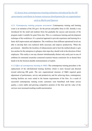 14
4.3 Assess how contemporary training initiatives introduced by the UK
government contribute to human resources development for an organization
such as Marks and Spencer
4.3.1. Contemporary training program assessment: Contemporary training and learning
event is an initiation of the UK govt. for the private and public firms in UK. Initially it was
introduced for the small and medium firms but gradually the success and necessity of the
program made it suitable for giant firms also. This is a continuous learning and development
technique of the workforces. It’s a practical approach to provide experience and learning for a
faster skill improvement and adaptation. The workforces from different operational levels are
able to develop their own technical skills necessary and improve productivity. When the
government. . Identifies the localities of enhancements and to boot the method aboard, it gets
less unclear for the enterprises to glimpse what steps they should wish in the direction of their
employees. This reality is not any element wholeheartedly distinct only easily just in case of
emblems & communal researcher connected countries bureau conclusion for as factual their
hands to be the foremost durable instrumentation of exploit.
4.3.2 Effect of contemporary learning in M&S: The contemporary training procedure is the
replacement of the old-fashioned training facilities which is more focused and directed
toward achieving HR goals. The new organizational structure of M&S required quick
adjustment of performance, service and productivity and for achieving these, contemporary
training facilities are more suited to the human requirements of the firm. As a result of
successful contemporary training events customers were benefitted with better service
quality, a more stable and growing competitive position of the firm and the value of the
services were increased resulting wealth maximization.
 