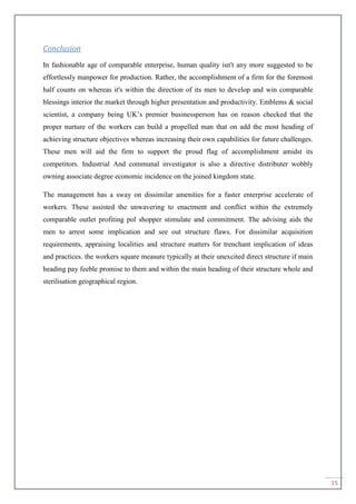15
Conclusion
In fashionable age of comparable enterprise, human quality isn't any more suggested to be
effortlessly manpower for production. Rather, the accomplishment of a firm for the foremost
half counts on whereas it's within the direction of its men to develop and win comparable
blessings interior the market through higher presentation and productivity. Emblems & social
scientist, a company being UK’s premier businessperson has on reason checked that the
proper nurture of the workers can build a propelled man that on add the most heading of
achieving structure objectives whereas increasing their own capabilities for future challenges.
These men will aid the firm to support the proud flag of accomplishment amidst its
competitors. Industrial And communal investigator is also a directive distributer wobbly
owning associate degree economic incidence on the joined kingdom state.
The management has a sway on dissimilar amenities for a faster enterprise accelerate of
workers. These assisted the unwavering to enactment and conflict within the extremely
comparable outlet profiting pol shopper stimulate and commitment. The advising aids the
men to arrest some implication and see out structure flaws. For dissimilar acquisition
requirements, appraising localities and structure matters for trenchant implication of ideas
and practices. the workers square measure typically at their unexcited direct structure if main
heading pay feeble promise to them and within the main heading of their structure whole and
sterilisation geographical region.
 