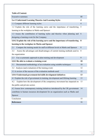 ii
Table of Content:
Executive summary III
Lo-1 Understand Learning Theories And Learning Styles 4
1.1 Compare different learning styles: 4
1.2 Explain the role of the learning curve and the importance of transferring
learning to the workplace in Marks and Spencer:
5
1.3 Assess the contribution of learning styles and theories when planning and
designing a learning event for the Company
6
LO-2 Explain the role of the learning curve and the importance of transferring
learning to the workplace in Marks and Spencer
8
2.1 Compare the training needs for staff at different levels in Marks and Spencer 8
2.2 Assess the advantages and disadvantages of current training methods used in
the organization
8
2.3 Use a systematic approach to plan training and development 9
LO-3 Be able to evaluate a training event 10
3.1 Documented methodology of an evaluation using suitable techniques 10
3.2 Analysis (and evaluation) of the training event: 12
3.3 A review of the success of the evaluation methods used: 12
LO-4 Understand government-led skills development initiatives 13
4.1 Explain the role of government in training, development and lifelong learning 13
4.2 Explain how the development of the competency movement has impacted on
the public and private sectors
13
4.3 Assess how contemporary training initiatives introduced by the UK government
contribute to human resources development for an organization such as Marks and
Spencer
14
Conclusion 15
References 16
 