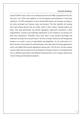 iii
Executive Summary:
Around 65,000 workers works in the multinational retail store M&S originated from the UK.
They put a lot of effort and emphasize on the development and maintenance of such huge
workforces. The HR management set more focused HR policies and trainings according to
the newly developed core business values and structure. The firm identifies the learning
styles and learning theories that are mostly suited to their workers’ learning pattern and
needs. They keep performance log, provide appropriate supervision, attachment to other
responsibilities, evaluation and leadership opportunities as the workforces can develop own
skills and competencies. Workshop events assist them to gain practical knowledge and
experience on productivity and job context. The firm no longer maintain the tall management
structure as to scatter a sense of responsibility and adaptability. For the achievement of a
better outcome in the productivity and performance some other types of training opportunities
can be very helpful following the appropriate learning styles. The UK govt. has been making
a greater effort and investment for the development of human resources at all organizational
level. as different organizations need different training facilities, Govt. arranges and provides
various training and development programs.
 