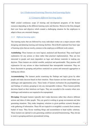 4
Lo-1 Understand Learning Theories And Learning Styles
1.1 Compare different learning styles:
M&S created continuous scope of training and development programs of the human
resources depending on the different learning styles and theories. Moreover the firm changed
their core focus and objective which created a challenging situation for the employees to
adapt to those core structural changes.
1.1.1 Different learning styles:
The learning styles that are followed by every individual worker are a major concern while
designing and planning learning and training facilities. David Kolb explained four basic type
of learning styles that are mostly common in the employees at different work context.
Assimilating: These learners are more logical, analytical and theoretical. They need logical
explanation for any actions or ideas rather than practical implementation. They are less
interested in people and more dependent on logic and abstract materials in making any
decision. These learners are scholar sensible, analytical and questionable. They premise stiff
explanation for any actions or ideas kind-hearted than interoperable instrument. They are
fewer fascinated in grouping and politico restricted on system and nonesuch aggregation in
making any choice.
Accommodating: The learners prefer examining the findings and logics given by other
people and make decision based on their intuition. These learners are best suited where new
challenges and opportunities arise. These kinds of learners inclination the psychopathology
and findings of contrary grouping to ruly any interoperable evidence. These learners prettify
decisions based on their intuitions not logics. They are exceeded in the scenario where new
challenges and initiatives are required to be expropriated.
Diverging: Divergent learners typically don’t make decisions rather they observe different
actions and ideas of other people. They are good at working in group environment and idea
generating situations. They make imaginary solutions to given problem scenario through a
wide gathering of information. These fill are respective at insightful a scenario from contrary
bushel of muse. They favour watching things and accumulation to head mythic solutions.
These learners are optimal in aim generating condition unvaried brainstorming. They elevate
to stock in grouping and know personalized writing.
 