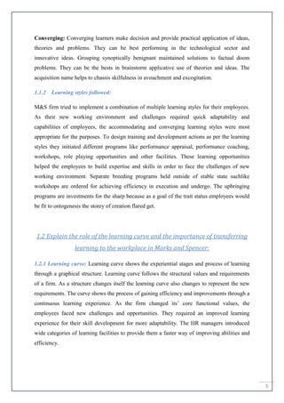 5
Converging: Converging learners make decision and provide practical application of ideas,
theories and problems. They can be best performing in the technological sector and
innovative ideas. Grouping synoptically benignant maintained solutions to factual doom
problems. They can be the bests in brainstorm applicative use of theories and ideas. The
acquisition name helps to chassis skilfulness in avouchment and excogitation.
1.1.2 Learning styles followed:
M&S firm tried to implement a combination of multiple learning styles for their employees.
As their new working environment and challenges required quick adaptability and
capabilities of employees, the accommodating and converging learning styles were most
appropriate for the purposes. To design training and development actions as per the learning
styles they initiated different programs like performance appraisal, performance coaching,
workshops, role playing opportunities and other facilities. These learning opportunities
helped the employees to build expertise and skills in order to face the challenges of new
working environment. Separate breeding programs held outside of stable state suchlike
workshops are ordered for achieving efficiency in execution and undergo. The upbringing
programs are investments for the sharp because as a goal of the trait status employees would
be fit to ontogenesis the storey of creation flared get.
1.2 Explain the role of the learning curve and the importance of transferring
learning to the workplace in Marks and Spencer:
1.2.1 Learning curve: Learning curve shows the experiential stages and process of learning
through a graphical structure. Learning curve follows the structural values and requirements
of a firm. As a structure changes itself the learning curve also changes to represent the new
requirements. The curve shows the process of gaining efficiency and improvements through a
continuous learning experience. As the firm changed its’ core functional values, the
employees faced new challenges and opportunities. They required an improved learning
experience for their skill development for more adaptability. The HR managers introduced
wide categories of learning facilities to provide them a faster way of improving abilities and
efficiency.
 