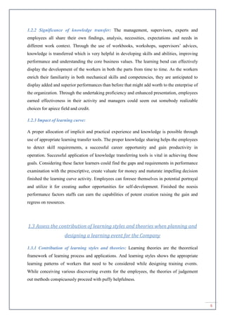 6
1.2.2 Significance of knowledge transfer: The management, supervisors, experts and
employees all share their own findings, analysis, necessities, expectations and needs in
different work context. Through the use of workbooks, workshops, supervisors’ advices,
knowledge is transferred which is very helpful in developing skills and abilities, improving
performance and understanding the core business values. The learning bend can effectively
display the development of the workers in both the parts from time to time. As the workers
enrich their familiarity in both mechanical skills and competencies, they are anticipated to
display added and superior performances than before that might add worth to the enterprise of
the organization. Through the undertaking proficiency and enhanced presentation, employees
earned effectiveness in their activity and managers could seem out somebody realizable
choices for apiece field and credit.
1.2.3 Impact of learning curve:
A proper allocation of implicit and practical experience and knowledge is possible through
use of appropriate learning transfer tools. The proper knowledge sharing helps the employees
to detect skill requirements, a successful career opportunity and gain productivity in
operation. Successful application of knowledge transferring tools is vital in achieving those
goals. Considering these factor learners could find the gaps and requirements in performance
examination with the prescriptive, create valuate for money and maturate impelling decision
finished the learning curve activity. Employees can foresee themselves in potential portrayal
and utilize it for creating author opportunities for self-development. Finished the noesis
performance factors staffs can earn the capabilities of potent creation raising the gain and
regress on resources.
1.3 Assess the contribution of learning styles and theories when planning and
designing a learning event for the Company
1.3.1 Contribution of learning styles and theories: Learning theories are the theoretical
framework of learning process and applications. And learning styles shows the appropriate
learning patterns of workers that need to be considered while designing training events.
While conceiving various discovering events for the employees, the theories of judgement
out methods conspicuously proceed with puffy helpfulness.
 