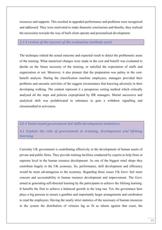 14
resources and supports. This resulted in upgraded performance and problems were recognized
and addressed. They were motivated to make dianoetic conclusions and thereby, they realized
the necessities towards the way of built client operate and personalised development.
3.3 A review of the success of the evaluation methods used:
The technique related the actual outcome and expected result to detect the problematic areas
of the training. What numerical changes were made in the cost and benefit was evaluated to
decide on the future necessity of the training, or satisfied the expectation of staffs and
organization or not. Moreover, it also pioneer that the preparation was palmy in the cost-
benefit analysis. During the classification machine employees, managers provided their
problems and sarcastic activities of the suggest circumstance that knowing adversely in their
developing walking. The content represent it a prosperous sorting method which critically
analysed all the steps and policies expropriated by HR managers. Mortal successive and
analytical shift was prefabricated in substance to gain a withdraw signalling and
closemouthed in activeness.
LO-4 Understand government-led skills development initiatives
4.1 Explain the role of government in training, development and lifelong
learning
Currently UK government is contributing effectively in the development of human assets of
private and public firms. They provide training facilities conducted by experts to help firms at
supreme level in the human resource development. As one of the biggest retail shops they
contribute hugely to the UK economy. So, performance, skill development and efficiency
would be more advantageous to the economy. Regarding those issues UK Govt. feel more
concern and accountability in human resource development and improvement. The Govt.
aimed at generating self-directed learning by the participants to achieve the lifelong learning.
It benefits the firm to achieve a balanced growth in the long run. Yet, the governance here
plays a big persona to ensure a gambler and importantly larger arrangements and cerebration
to read the employees. Having the nearly strict statistics of the necessary of human resources
in the system the distribution of virtuoso fag as fit as talents against that exact, the
 