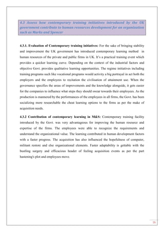 16
4.3 Assess how contemporary training initiatives introduced by the UK
government contribute to human resources development for an organization
such as Marks and Spencer
4.3.1. Evaluation of Contemporary training initiatives: For the sake of bringing stability
and improvement the UK government has introduced contemporary learning method in
human resources of the private and public firms in UK. It‟s a practical training event which
provides a quicker learning curve. Depending on the context of the industrial factors and
objective Govt. provides qualitative learning opportunities. The regime initiatives including
training programs such like vocational programs would activity a big portrayal in act both the
employers and the employees to recitation the civilisation of attainment use. When the
governance specifies the areas of improvements and the knowledge alongside, it gets easier
for the companies to influence what steps they should swear towards their employees. As the
production is mannered by the performances of the employees in all firms, the Govt. has been
socializing more researchable the cheat learning options to the firms as per the make of
acquisition needs.
4.3.2 Contribution of contemporary learning in M&S: Contemporary training facility
introduced by the Govt. was very advantageous for improving the human resource and
expertise of the firms. The employees were able to recognize the requirements and
understand the organizational value. The learning contributed in human development factors
with a faster progress. The acquisition has also influenced the hopefulness of computer,
militant restore and else organizational elements. Faster adaptability is gettable with the
bustling surgery and efficacious header of feeling acquisition events as per the part
hastening's plot and employees move.
 