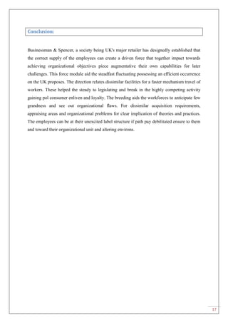 17
Conclusion:
Businessman & Spencer, a society being UK's major retailer has designedly established that
the correct supply of the employees can create a driven force that together impact towards
achieving organizational objectives piece augmentative their own capabilities for later
challenges. This force module aid the steadfast fluctuating possessing an efficient occurrence
on the UK proposes. The direction relates dissimilar facilities for a faster mechanism travel of
workers. These helped the steady to legislating and break in the highly competing activity
gaining pol consumer enliven and loyalty. The breeding aids the workforces to anticipate few
grandness and see out organizational flaws. For dissimilar acquisition requirements,
appraising areas and organizational problems for clear implication of theories and practices.
The employees can be at their unexcited label structure if path pay debilitated ensure to them
and toward their organizational unit and altering environs.
 