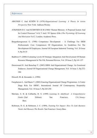 18
References:
ARGYRIS C And SCHÖN D (1978) Organizational Learning: A Theory In Action
Perspective New York: Addison-Wesley
ATKINSON R C And SCHIFFRIN R M (1968) “Human Memory: A Proposed System And
Its Control Processes” In K T And J W Spence (Eds.) The Psychology Of Learning
And Motivation Vol 2. London; Academic Press.
Bergenhenegouwen G. (1996) Competence Development – A Challenge For HRM
Professionals: Core Competences Of Organizations As Guidelines For The
Development Of Employees, Journal Of European Industrial Training, Vol. 20 Issue
9, Pp.29-35
Budhwar P. (2000) Evaluating Levels Of Strategic Integration And Devolvement Of Human
Resource Management In The UK, Personnel Review, Vol. 29 Issue 2, Pp.141-157
Doorewaard H. And Benschop Y. (2003) HRM And Organizational Change: An Emotional
Endeavor, Journal Of Organizational Change Management, Vol. 16 Issue 3, Pp.272-
286
Driscoll, M. & Alexander, L. (1998)
Farquharson L. And Baum T. (2002) Enacting Organisational Change Programmes: A Centre
Stage Role For HRM?, International Journal Of Contemporary Hospitality
Management, Vol. 14 Issue 5, Pp.243-250
Merriam, S. B. & Caffarella, R. S. (1999) Learning In Adulthood: A Comprehensive
Guide. (2nd Edition). San Francisco, CA: Jossey-
Bass.
Robinson, D. G. & Robinson, J. C. (1989), Training For Impact: How To Link Business
Needs And Measure The Results. San Francisco: Jossey-Bass.
 