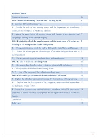 ii
Table of Content:
Executive summary iii
Lo-1 Understand Learning Theories And Learning Styles 4
1.1 Compare different learning styles: 4
1.2 Explain the role of the learning curve and the importance of transferring
learning to the workplace in Marks and Spencer:
5
1.3 Assess the contribution of learning styles and theories when planning and
designing a learning event for the Company
7
LO-2 Explain the role of the learning curve and the importance of transferring
learning to the workplace in Marks and Spencer
8
2.1 Compare the training needs for staff at different levels in Marks and Spencer 8
2.2 Assess the advantages and disadvantages of current training methods used in
the organization
9
2.3 Use a systematic approach to plan training and development 10
LO-3 Be able to evaluate a training event 11
3.1 Documented methodology of an evaluation using suitable techniques 11
3.2 Analysis (and evaluation) of the training event: 13
3.3 A review of the success of the evaluation methods used: 14
LO-4 Understand government-led skills development initiatives 14
4.1 Explain the role of government in training, development and lifelong learning 14
4.2 Explain how the development of the competency movement has impacted on
the public and private sectors
15
4.3 Assess how contemporary training initiatives introduced by the UK government
contribute to human resources development for an organization such as Marks and
Spencer
16
Conclusion 17
References 18
 