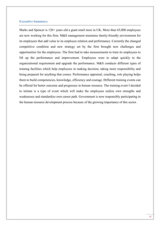 iii
Executive Summary:
Marks and Spencer is 120+ years old a giant retail store in UK. More than 65,000 employees
are now working for this firm. M&S management maintains family-friendly environment for
its employees that add value to its employee relation and performance. Currently the changed
competitive condition and new strategy set by the firm brought new challenges and
opportunities for the employees. The firm had to take measurements to train its employees to
lift up the performance and improvement. Employees were to adapt quickly to the
organizational requirement and upgrade the performance. M&S conducts different types of
training facilities which help employees in making decision, taking more responsibility and
being prepared for anything that comes. Performance appraisal, coaching, role playing helps
them to build competencies, knowledge, efficiency and courage. Different training events can
be offered for better outcome and progresses in human resource. The training event I decided
to initiate is a type of event which will make the employees realize own strengths and
weaknesses and standardize own career path. Government is now responsibly participating in
the human resource development process because of the growing importance of this sector.
 