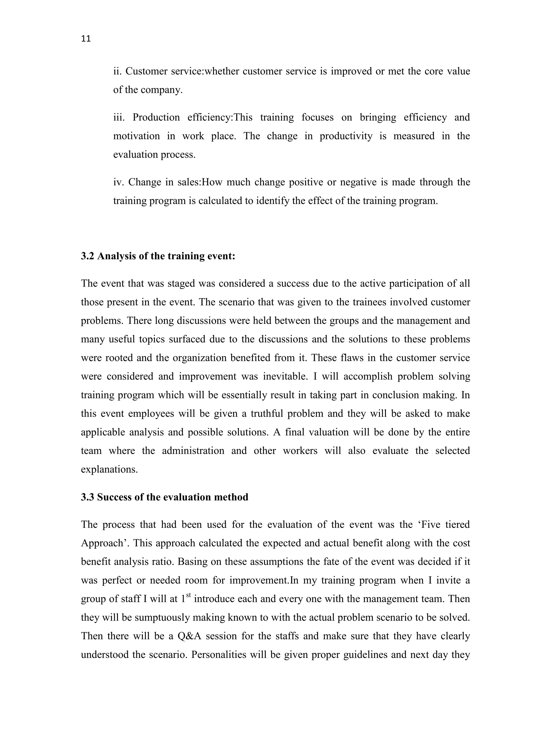 11
ii. Customer service:whether customer service is improved or met the core value
of the company.
iii. Production efficiency:This training focuses on bringing efficiency and
motivation in work place. The change in productivity is measured in the
evaluation process.
iv. Change in sales:How much change positive or negative is made through the
training program is calculated to identify the effect of the training program.
3.2 Analysis of the training event:
The event that was staged was considered a success due to the active participation of all
those present in the event. The scenario that was given to the trainees involved customer
problems. There long discussions were held between the groups and the management and
many useful topics surfaced due to the discussions and the solutions to these problems
were rooted and the organization benefited from it. These flaws in the customer service
were considered and improvement was inevitable. I will accomplish problem solving
training program which will be essentially result in taking part in conclusion making. In
this event employees will be given a truthful problem and they will be asked to make
applicable analysis and possible solutions. A final valuation will be done by the entire
team where the administration and other workers will also evaluate the selected
explanations.
3.3 Success of the evaluation method
The process that had been used for the evaluation of the event was the ‘Five tiered
Approach’. This approach calculated the expected and actual benefit along with the cost
benefit analysis ratio. Basing on these assumptions the fate of the event was decided if it
was perfect or needed room for improvement.In my training program when I invite a
group of staff I will at 1st
introduce each and every one with the management team. Then
they will be sumptuously making known to with the actual problem scenario to be solved.
Then there will be a Q&A session for the staffs and make sure that they have clearly
understood the scenario. Personalities will be given proper guidelines and next day they
 