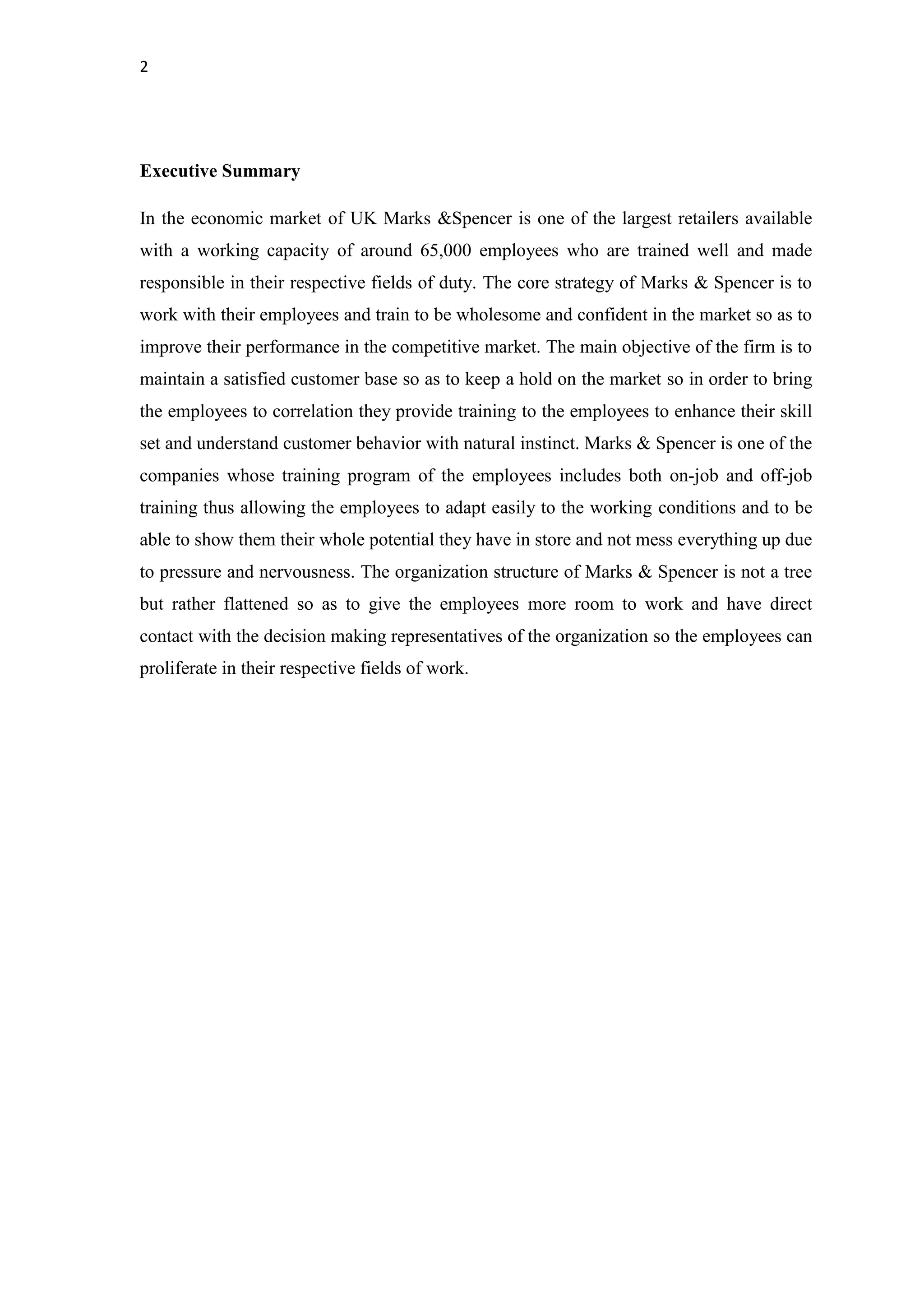 2
Executive Summary
In the economic market of UK Marks &Spencer is one of the largest retailers available
with a working capacity of around 65,000 employees who are trained well and made
responsible in their respective fields of duty. The core strategy of Marks & Spencer is to
work with their employees and train to be wholesome and confident in the market so as to
improve their performance in the competitive market. The main objective of the firm is to
maintain a satisfied customer base so as to keep a hold on the market so in order to bring
the employees to correlation they provide training to the employees to enhance their skill
set and understand customer behavior with natural instinct. Marks & Spencer is one of the
companies whose training program of the employees includes both on-job and off-job
training thus allowing the employees to adapt easily to the working conditions and to be
able to show them their whole potential they have in store and not mess everything up due
to pressure and nervousness. The organization structure of Marks & Spencer is not a tree
but rather flattened so as to give the employees more room to work and have direct
contact with the decision making representatives of the organization so the employees can
proliferate in their respective fields of work.
 