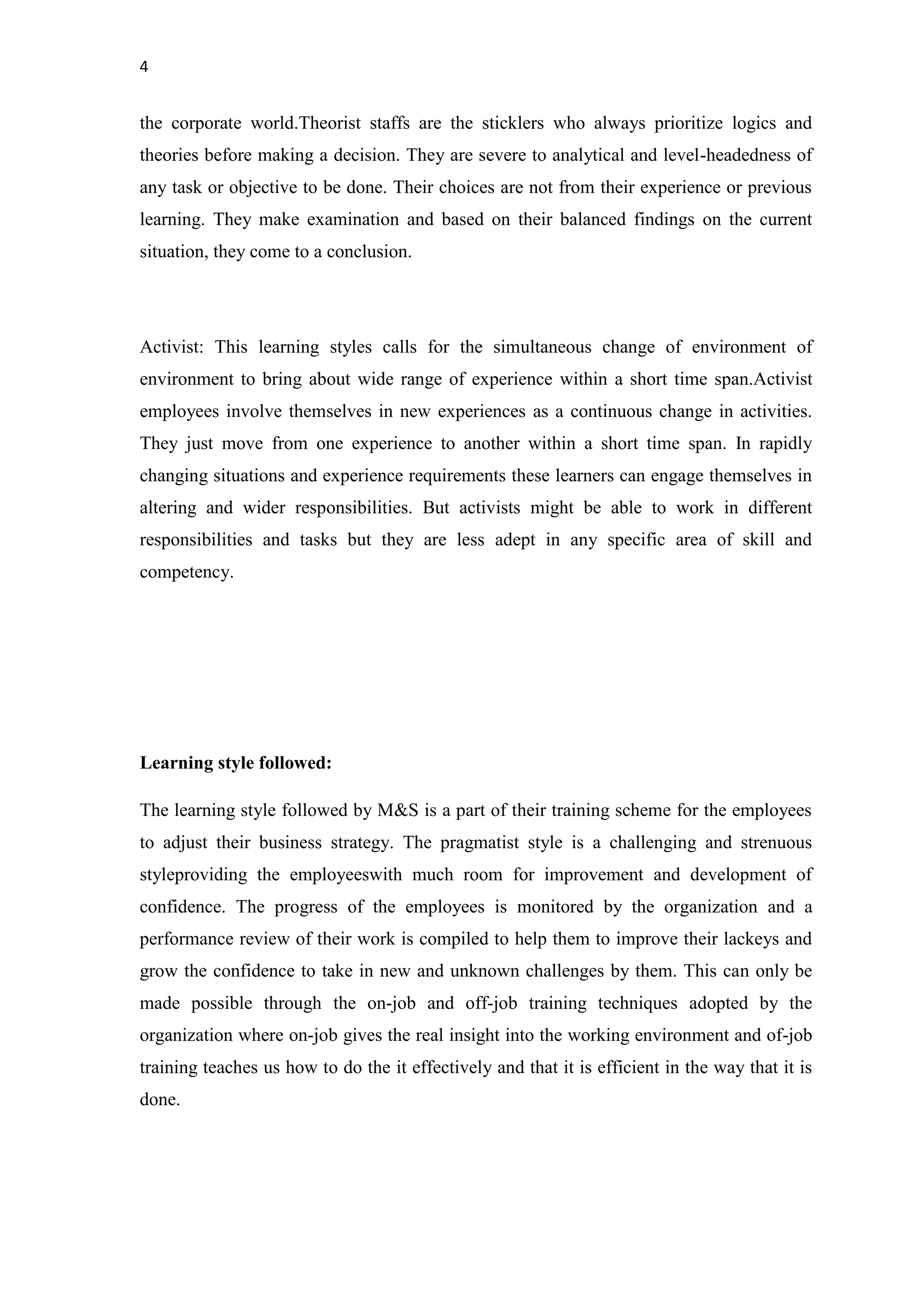 4
the corporate world.Theorist staffs are the sticklers who always prioritize logics and
theories before making a decision. They are severe to analytical and level-headedness of
any task or objective to be done. Their choices are not from their experience or previous
learning. They make examination and based on their balanced findings on the current
situation, they come to a conclusion.
Activist: This learning styles calls for the simultaneous change of environment of
environment to bring about wide range of experience within a short time span.Activist
employees involve themselves in new experiences as a continuous change in activities.
They just move from one experience to another within a short time span. In rapidly
changing situations and experience requirements these learners can engage themselves in
altering and wider responsibilities. But activists might be able to work in different
responsibilities and tasks but they are less adept in any specific area of skill and
competency.
Learning style followed:
The learning style followed by M&S is a part of their training scheme for the employees
to adjust their business strategy. The pragmatist style is a challenging and strenuous
styleproviding the employeeswith much room for improvement and development of
confidence. The progress of the employees is monitored by the organization and a
performance review of their work is compiled to help them to improve their lackeys and
grow the confidence to take in new and unknown challenges by them. This can only be
made possible through the on-job and off-job training techniques adopted by the
organization where on-job gives the real insight into the working environment and of-job
training teaches us how to do the it effectively and that it is efficient in the way that it is
done.
 