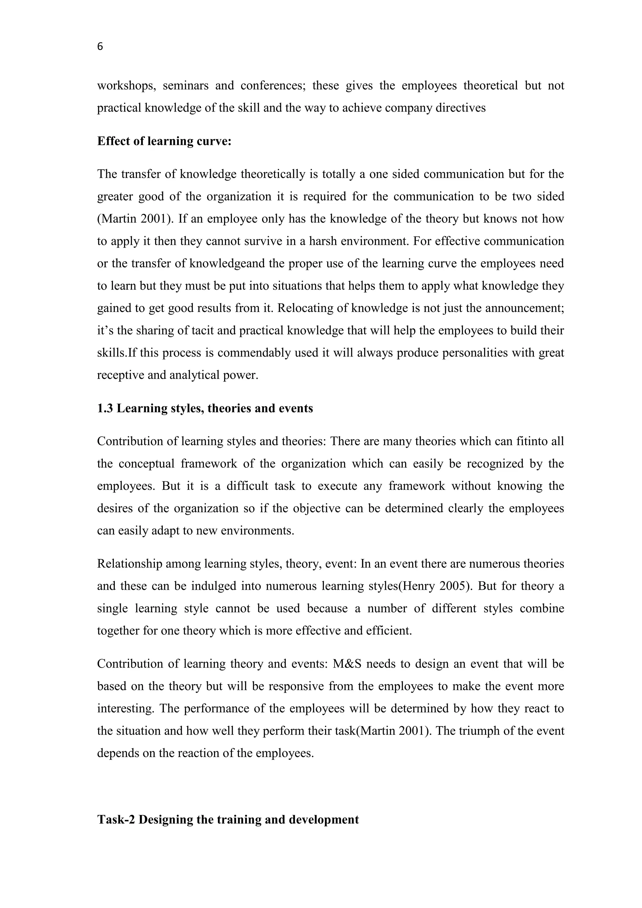 6
workshops, seminars and conferences; these gives the employees theoretical but not
practical knowledge of the skill and the way to achieve company directives
Effect of learning curve:
The transfer of knowledge theoretically is totally a one sided communication but for the
greater good of the organization it is required for the communication to be two sided
(Martin 2001). If an employee only has the knowledge of the theory but knows not how
to apply it then they cannot survive in a harsh environment. For effective communication
or the transfer of knowledgeand the proper use of the learning curve the employees need
to learn but they must be put into situations that helps them to apply what knowledge they
gained to get good results from it. Relocating of knowledge is not just the announcement;
it’s the sharing of tacit and practical knowledge that will help the employees to build their
skills.If this process is commendably used it will always produce personalities with great
receptive and analytical power.
1.3 Learning styles, theories and events
Contribution of learning styles and theories: There are many theories which can fitinto all
the conceptual framework of the organization which can easily be recognized by the
employees. But it is a difficult task to execute any framework without knowing the
desires of the organization so if the objective can be determined clearly the employees
can easily adapt to new environments.
Relationship among learning styles, theory, event: In an event there are numerous theories
and these can be indulged into numerous learning styles(Henry 2005). But for theory a
single learning style cannot be used because a number of different styles combine
together for one theory which is more effective and efficient.
Contribution of learning theory and events: M&S needs to design an event that will be
based on the theory but will be responsive from the employees to make the event more
interesting. The performance of the employees will be determined by how they react to
the situation and how well they perform their task(Martin 2001). The triumph of the event
depends on the reaction of the employees.
Task-2 Designing the training and development
 