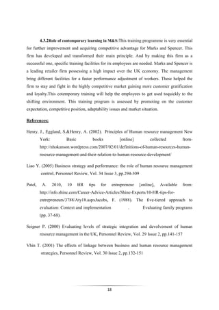 18
4.3.2Role of contemporary learning in M&S:This training programme is very essential
for further improvement and acquiring competitive advantage for Marks and Spencer. This
firm has developed and transformed their main principle. And by making this firm as a
successful one, specific training facilities for its employees are needed. Marks and Spencer is
a leading retailer firm possessing a high impact over the UK economy. The management
bring different facilities for a faster performance adjustment of workers. These helped the
firm to stay and fight in the highly competitive market gaining more customer gratification
and loyalty.This cotemporary training will help the employees to get used toquickly to the
shifting environment. This training program is assessed by promoting on the customer
expectation, competitive position, adaptability issues and market situation.
References:
Henry, J., Eggland, S.&Henry, A. (2002). Principles of Human resource management New
York: Basic books [online] collected from-
http://nhokanson.wordpress.com/2007/02/01/definitions-of-human-resources-human-
resource-management-and-their-relation-to-human-resource-development/
Liao Y. (2005) Business strategy and performance: the role of human resource management
control, Personnel Review, Vol. 34 Issue 3, pp.294-309
Patel, A. 2010, 10 HR tips for entrepreneur [online], Available from:
http://info.shine.com/Career-Advice-Articles/Shine-Experts/10-HR-tips-for-
entrepreneurs/3788/Aty18.aspxJacobs, F. (1988). The five-tiered approach to
evaluation: Context and implementation . Evaluating family programs
(pp. 37-68).
Seigner P. (2000) Evaluating levels of strategic integration and devolvement of human
resource management in the UK, Personnel Review, Vol. 29 Issue 2, pp.141-157
Vhin T. (2001) The effects of linkage between business and human resource management
strategies, Personnel Review, Vol. 30 Issue 2, pp.132-151
 