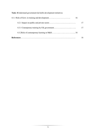 5
Task- 4Understand government-led skills development initiatives
4.1.1 Role of Govt. in training and development……..…………………….. 16
4.2.1 Impact on public and private sector………….………………..……… 17
4.3.1 Cotemporary training by UK government…………….………..…….. 17
4.3.2Role of contemporary learning in M&S………………………….…... 18
References…………………………………………………………………………. 18
 