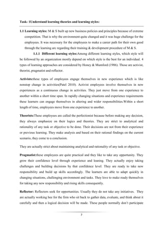 7
Task- 1Understand learning theories and learning styles:
1.1 Learning styles: M & S built up new business policies and principles because of extreme
competition. That is why the environment quite changed and it was huge challenge for the
employees. It was necessary for the employees to make a career path for their own good
through the learning arc regarding their training & development procedure of M & S.
1.1.1 Different learning styles:Among different learning styles, which style will
be followed by an organization mostly depend on which style is the best for an individual. 4
types of learning approaches are considered by Honey & Mumford (1986). Those are activist,
theorist, pragmatist and reflector.
Activists:these types of employees engage themselves in new experience which is like
nonstop change in activities(Patel 2010). Activist employees involve themselves in new
experiences as a continuous change in activities. They just move from one experience to
another within a short time span. In rapidly changing situations and experience requirements
these learners can engage themselves in altering and wider responsibilities.Within a short
length of time, employees move from one experience to another.
Theorists:These employees are called the perfectionist because before making any decision,
they always emphasize on their logics and theories. They are strict to analytical and
rationality of any task or objective to be done. Their decisions are not from their experience
or previous learning. They make analysis and based on their rational findings on the current
scenario, they come to a conclusion.
They are actually strict about maintaining analytical and rationality of any task or objective.
Pragmatist:these employees are quite practical and they like to take any opportunity. They
grow their confidence level through experience and leaning. They actually enjoy taking
challenges and building decisions by that confidence level. They are ready to take new
responsibility and build up skills accordingly. The learners are able to adapt quickly in
changing situations, challenging environment and tasks. They love to make ready themselves
for taking any new responsibility and rising skills consequently.
Reflector: Reflectors seek for opportunities. Usually they do not take any initiatives. They
are actually working bee for the firm who sit back to gather data, evaluate, and think about it
carefully and then a logical decision will be made. These people normally don’t participate
 