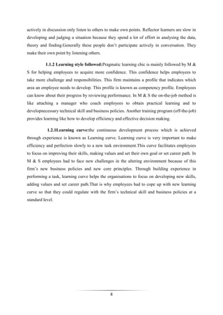 8
actively in discussion only listen to others to make own points. Reflector learners are slow in
developing and judging a situation because they spend a lot of effort in analysing the data,
theory and finding.Generally these people don’t participate actively in conversation. They
make their own point by listening others.
1.1.2 Learning style followed:Pragmatic learning chic is mainly followed by M &
S for helping employees to acquire more confidence. This confidence helps employees to
take more challenge and responsibilities. This firm maintains a profile that indicates which
area an employee needs to develop. This profile is known as competency profile. Employees
can know about their progress by reviewing performance. In M & S the on-the-job method is
like attaching a manager who coach employees to obtain practical learning and to
developnecessary technical skill and business policies. Another training program (off-the-job)
provides learning like how to develop efficiency and effective decision making.
1.2.1Learning curve:the continuous development process which is achieved
through experience is known as Learning curve. Learning curve is very important to make
efficiency and perfection slowly to a new task environment.This curve facilitates employees
to focus on improving their skills, making values and set their own goal or set career path. In
M & S employees had to face new challenges in the altering environment because of this
firm’s new business policies and new core principles. Through building experience in
performing a task, learning curve helps the organisations to focus on developing new skills,
adding values and set career path.That is why employees had to cope up with new learning
curve so that they could regulate with the firm’s technical skill and business policies at a
standard level.
 