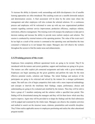 11
To increase the ability in dynamic work surroundings and skills development a lot of sensible
learning approaches are often introduced. The coaching events are a sensible downside analysis
and determination session. A final assessment will be done by the entire team where the
management and other employees will also evaluate the selected solutions. It’s a continuous
process and employees will be welcomed to come up with any new organizational problem
scenario regarding customer service improvement, production efficiency, employee relation,
motivation, effective management. This training event will energize the employees to take part in
decision making and increase the ability to provide more realistic analysis and solution. The
session is conducted by external trainers at the operating premise. The value of the event won’t
be too high as a result of the session is command at the operating zone and therefore the time
consumed is balanced as to not hamper this output. Managers also will observe the workers
throughout the session to find the matter areas and enhancements.
2.3.2Training process of the event:
Employees from completely different operational levels are going to be invited. They’ll be
introduced with the trainers and correct guideline, support and timeframe are going to be given.
The trainers can offer explicit job connected assignments and tasks with a given timeframe.
Employees can begin operating per the given guideline and perform the tasks for the most
effective potential results, solutions and findings. The initial findings and analysis of the
participants are going to be criticized and solved by the trainers for a stronger performance
output. The staff can a lot of begin competitive their tasks with a more improved methodology
and concepts at intervals the timeframe their findings, output, performance, choices and
understanding are going to be evaluated and stratified by the trainers. Then they will be told to
form a group of 3 members analysing and the solution within a specified time period. This
finding will be disseminated among the managers and they will let them know which area they
need to improve. Again time will be provided to re-shape the findings and the final submission
will be judged and examined by the whole team. Managers can observe the complete activities
and method to search out the structure issues, relations, potentialities and scientific discipline.
They’ll then realize applicable answer to employees positioning and realize the other educational
program needed.
 