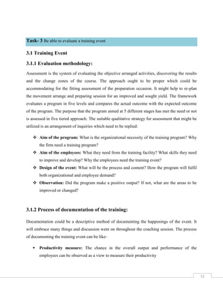 12
Task- 3 Be able to evaluate a training event
3.1 Training Event
3.1.1 Evaluation methodology:
Assessment is the system of evaluating the objective arranged activities, discovering the results
and the change zones of the course. The approach ought to be proper which could be
accommodating for the fitting assessment of the preparation occasion. It might help to re-plan
the movement arrange and preparing session for an improved and sought yield. The framework
evaluates a program in five levels and compares the actual outcome with the expected outcome
of the program. The purpose that the program aimed at 5 different stages has met the need or not
is assessed in five tiered approach. The suitable qualitative strategy for assessment that might be
utilized is an arrangement of inquiries which need to be replied:
 Aim of the program: What is the organizational necessity of the training program? Why
the firm need a training program?
 Aim of the employees: What they need from the training facility? What skills they need
to improve and develop? Why the employees need the training event?
 Design of the event: What will be the process and content? How the program will fulfil
both organizational and employee demand?
 Observation: Did the program make a positive output? If not, what are the areas to be
improved or changed?
3.1.2 Process of documentation of the training:
Documentation could be a descriptive method of documenting the happenings of the event. It
will embrace many things and discussion went on throughout the coaching session. The process
of documenting the training event can be like-
 Productivity measure: The chance in the overall output and performance of the
employees can be observed as a view to measure their productivity
 