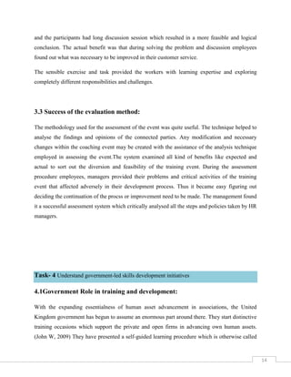 14
and the participants had long discussion session which resulted in a more feasible and logical
conclusion. The actual benefit was that during solving the problem and discussion employees
found out what was necessary to be improved in their customer service.
The sensible exercise and task provided the workers with learning expertise and exploring
completely different responsibilities and challenges.
3.3 Success of the evaluation method:
The methodology used for the assessment of the event was quite useful. The technique helped to
analyse the findings and opinions of the connected parties. Any modification and necessary
changes within the coaching event may be created with the assistance of the analysis technique
employed in assessing the event.The system examined all kind of benefits like expected and
actual to sort out the diversion and feasibility of the training event. During the assessment
procedure employees, managers provided their problems and critical activities of the training
event that affected adversely in their development process. Thus it became easy figuring out
deciding the continuation of the procss or improvement need to be made. The management found
it a successful assessment system which critically analysed all the steps and policies taken by HR
managers.
Task- 4 Understand government-led skills development initiatives
4.1Government Role in training and development:
With the expanding essentialness of human asset advancement in associations, the United
Kingdom government has begun to assume an enormous part around there. They start distinctive
training occasions which support the private and open firms in advancing own human assets.
(John W, 2009) They have presented a self-guided learning procedure which is otherwise called
 