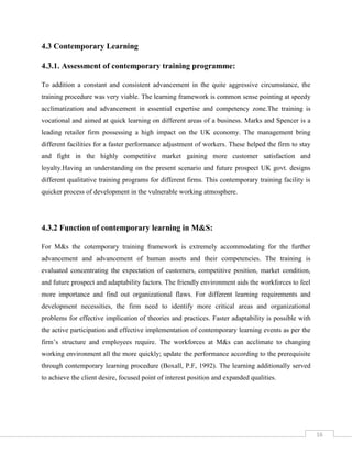 16
4.3 Contemporary Learning
4.3.1. Assessment of contemporary training programme:
To addition a constant and consistent advancement in the quite aggressive circumstance, the
training procedure was very viable. The learning framework is common sense pointing at speedy
acclimatization and advancement in essential expertise and competency zone.The training is
vocational and aimed at quick learning on different areas of a business. Marks and Spencer is a
leading retailer firm possessing a high impact on the UK economy. The management bring
different facilities for a faster performance adjustment of workers. These helped the firm to stay
and fight in the highly competitive market gaining more customer satisfaction and
loyalty.Having an understanding on the present scenario and future prospect UK govt. designs
different qualitative training programs for different firms. This contemporary training facility is
quicker process of development in the vulnerable working atmosphere.
4.3.2 Function of contemporary learning in M&S:
For M&s the cotemporary training framework is extremely accommodating for the further
advancement and advancement of human assets and their competencies. The training is
evaluated concentrating the expectation of customers, competitive position, market condition,
and future prospect and adaptability factors. The friendly environment aids the workforces to feel
more importance and find out organizational flaws. For different learning requirements and
development necessities, the firm need to identify more critical areas and organizational
problems for effective implication of theories and practices. Faster adaptability is possible with
the active participation and effective implementation of contemporary learning events as per the
firm’s structure and employees require. The workforces at M&s can acclimate to changing
working environment all the more quickly; update the performance according to the prerequisite
through contemporary learning procedure (Boxall, P.F, 1992). The learning additionally served
to achieve the client desire, focused point of interest position and expanded qualities.
 