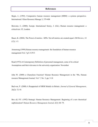 17
Begin, J., (1992). Comparative human resource management (HRM): a systems perspective.
International J Hum Resource Manage 3, 379-408
Brewster, C, (2000). Europe. International Storey, J. (Ed.), Human resource management: a
critical text. IT, London.
Bauer, K. (2004). The Power of metrics - KPIs: Not all metrics are created equal. DM Review, 14
(12), 1-3.
Armstrong (1999).Human resource management: the foundation of human resource
management.Vol, 7.p3.15.P13
Read (1972).A Contemporary Definition of personnel management, some of its critical
Assumptions and their relevance to the university organization. November
John W. (2009) a Chameleon Function? Human Resource Management in the ‘90s, Human
resource Management Journal, Vol. 7, No. 3, pp. 5-18
Bud war, P. (2000) A Reappraisal of HRM Models in Britain. Journal of General Management,
26(2): 72–91
Box all, P.F. (1992) Strategic Human Resource Management: Beginning of a new theoretical
sophistication? Human Resource Management Journal, 2(3): 60–79.
References
A
 