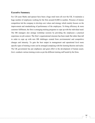 4
Executive Summary
For 120 years Marks and spencer have been a huge retail store all over the UK. It maintains a
huge number of employees working for the firm around 65,000 in number. Presence of intense
competition led the company to develop core values and strategy which mainly focuses on the
improvement and standardizing of performance of the employees. To bring efficiency & more
customer fulfilment, the firm is arranging training programs to cope up with the individual need.
The HR managers also arrange workshop sessions by providing the employees a practical
experience on job context. The firm’s organizational structure has been made flat rather than tall
in order to cope up with new HR challenges created from environmental and competitive
changes and intensity. To gain the best output in management and operational level more
specific types of training events can be arranged complying with the learning theories and styles.
The UK government has put emphasize and great effort in the development of human assets.
Govt. conducts various training events as per the different training staff needs by the firms.
IV
 