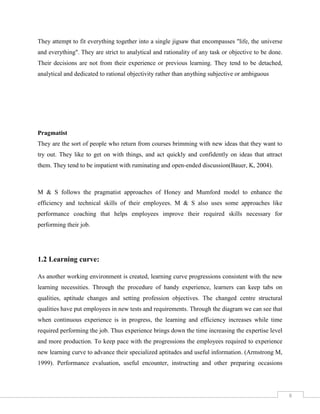 6
They attempt to fit everything together into a single jigsaw that encompasses "life, the universe
and everything". They are strict to analytical and rationality of any task or objective to be done.
Their decisions are not from their experience or previous learning. They tend to be detached,
analytical and dedicated to rational objectivity rather than anything subjective or ambiguous
Pragmatist
They are the sort of people who return from courses brimming with new ideas that they want to
try out. They like to get on with things, and act quickly and confidently on ideas that attract
them. They tend to be impatient with ruminating and open-ended discussion(Bauer, K, 2004).
M & S follows the pragmatist approaches of Honey and Mumford model to enhance the
efficiency and technical skills of their employees. M & S also uses some approaches like
performance coaching that helps employees improve their required skills necessary for
performing their job.
1.2 Learning curve:
As another working environment is created, learning curve progressions consistent with the new
learning necessities. Through the procedure of handy experience, learners can keep tabs on
qualities, aptitude changes and setting profession objectives. The changed centre structural
qualities have put employees in new tests and requirements. Through the diagram we can see that
when continuous experience is in progress, the learning and efficiency increases while time
required performing the job. Thus experience brings down the time increasing the expertise level
and more production. To keep pace with the progressions the employees required to experience
new learning curve to advance their specialized aptitudes and useful information. (Armstrong M,
1999). Performance evaluation, useful encounter, instructing and other preparing occasions
 