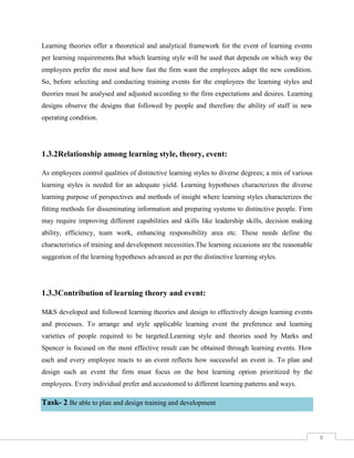 8
Learning theories offer a theoretical and analytical framework for the event of learning events
per learning requirements.But which learning style will be used that depends on which way the
employees prefer the most and how fast the firm want the employees adapt the new condition.
So, before selecting and conducting training events for the employees the learning styles and
theories must be analysed and adjusted according to the firm expectations and desires. Learning
designs observe the designs that followed by people and therefore the ability of staff in new
operating condition.
1.3.2Relationship among learning style, theory, event:
As employees control qualities of distinctive learning styles to diverse degrees; a mix of various
learning styles is needed for an adequate yield. Learning hypotheses characterizes the diverse
learning purpose of perspectives and methods of insight where learning styles characterizes the
fitting methods for disseminating information and preparing systems to distinctive people. Firm
may require improving different capabilities and skills like leadership skills, decision making
ability, efficiency, team work, enhancing responsibility area etc. These needs define the
characteristics of training and development necessities.The learning occasions are the reasonable
suggestion of the learning hypotheses advanced as per the distinctive learning styles.
1.3.3Contribution of learning theory and event:
M&S developed and followed learning theories and design to effectively design learning events
and processes. To arrange and style applicable learning event the preference and learning
varieties of people required to be targeted.Learning style and theories used by Marks and
Spencer is focused on the most effective result can be obtained through learning events. How
each and every employee reacts to an event reflects how successful an event is. To plan and
design such an event the firm must focus on the best learning option prioritized by the
employees. Every individual prefer and accustomed to different learning patterns and ways.
Task- 2 Be able to plan and design training and development
 