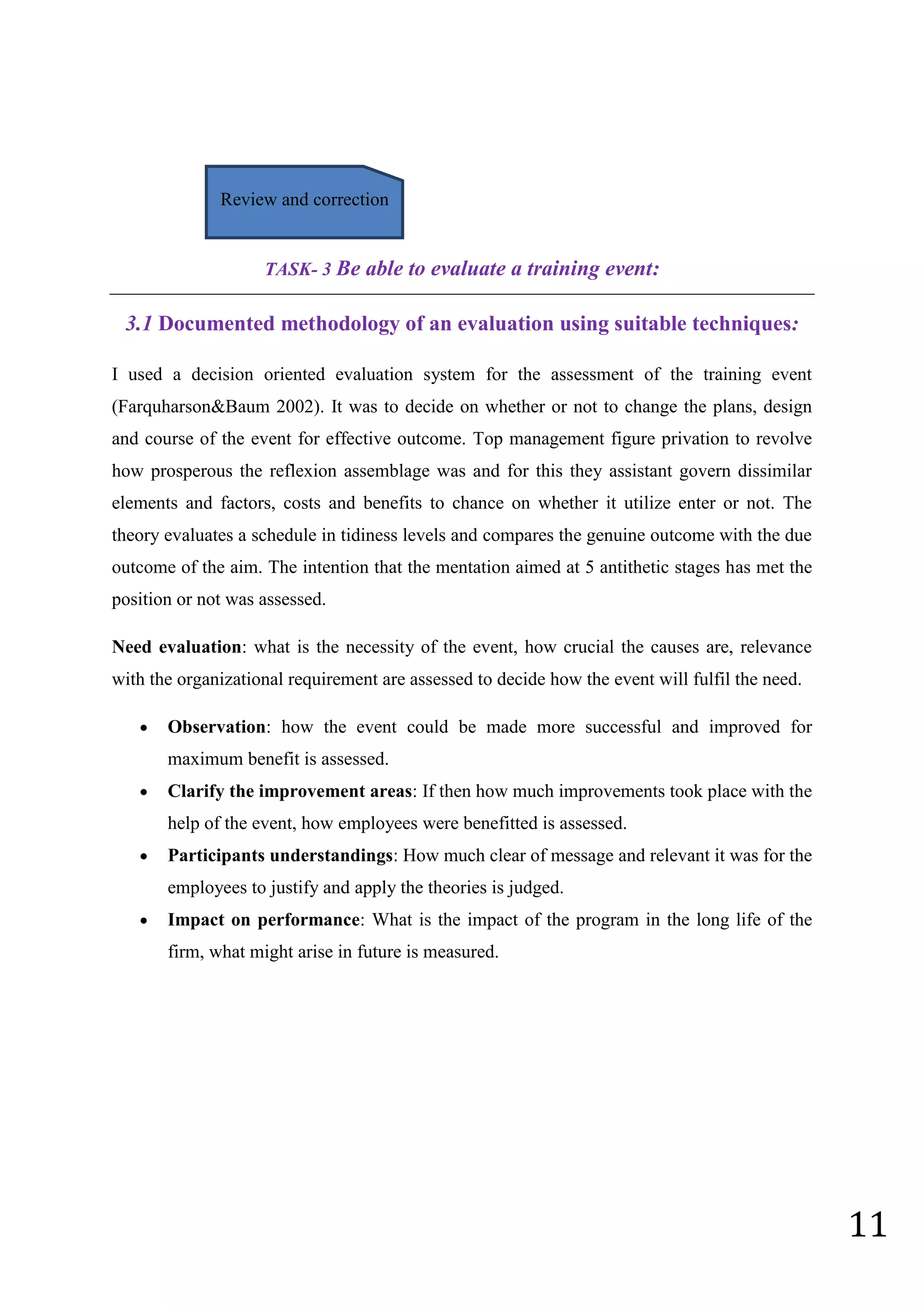 11
TASK- 3 Be able to evaluate a training event:
3.1 Documented methodology of an evaluation using suitable techniques:
I used a decision oriented evaluation system for the assessment of the training event
(Farquharson&Baum 2002). It was to decide on whether or not to change the plans, design
and course of the event for effective outcome. Top management figure privation to revolve
how prosperous the reflexion assemblage was and for this they assistant govern dissimilar
elements and factors, costs and benefits to chance on whether it utilize enter or not. The
theory evaluates a schedule in tidiness levels and compares the genuine outcome with the due
outcome of the aim. The intention that the mentation aimed at 5 antithetic stages has met the
position or not was assessed.
Need evaluation: what is the necessity of the event, how crucial the causes are, relevance
with the organizational requirement are assessed to decide how the event will fulfil the need.
 Observation: how the event could be made more successful and improved for
maximum benefit is assessed.
 Clarify the improvement areas: If then how much improvements took place with the
help of the event, how employees were benefitted is assessed.
 Participants understandings: How much clear of message and relevant it was for the
employees to justify and apply the theories is judged.
 Impact on performance: What is the impact of the program in the long life of the
firm, what might arise in future is measured.
Review and correction
 