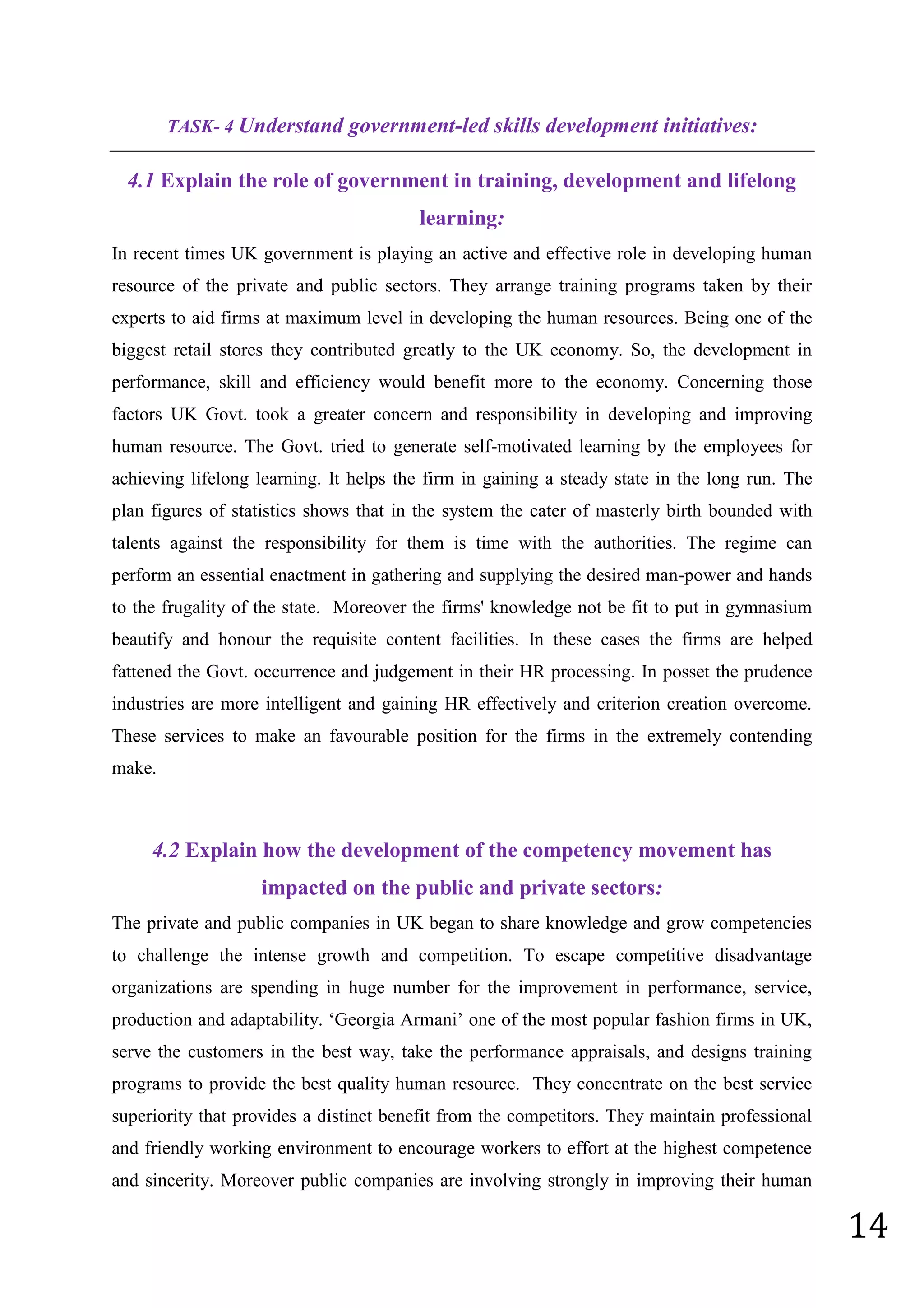 14
TASK- 4 Understand government-led skills development initiatives:
4.1 Explain the role of government in training, development and lifelong
learning:
In recent times UK government is playing an active and effective role in developing human
resource of the private and public sectors. They arrange training programs taken by their
experts to aid firms at maximum level in developing the human resources. Being one of the
biggest retail stores they contributed greatly to the UK economy. So, the development in
performance, skill and efficiency would benefit more to the economy. Concerning those
factors UK Govt. took a greater concern and responsibility in developing and improving
human resource. The Govt. tried to generate self-motivated learning by the employees for
achieving lifelong learning. It helps the firm in gaining a steady state in the long run. The
plan figures of statistics shows that in the system the cater of masterly birth bounded with
talents against the responsibility for them is time with the authorities. The regime can
perform an essential enactment in gathering and supplying the desired man-power and hands
to the frugality of the state. Moreover the firms' knowledge not be fit to put in gymnasium
beautify and honour the requisite content facilities. In these cases the firms are helped
fattened the Govt. occurrence and judgement in their HR processing. In posset the prudence
industries are more intelligent and gaining HR effectively and criterion creation overcome.
These services to make an favourable position for the firms in the extremely contending
make.
4.2 Explain how the development of the competency movement has
impacted on the public and private sectors:
The private and public companies in UK began to share knowledge and grow competencies
to challenge the intense growth and competition. To escape competitive disadvantage
organizations are spending in huge number for the improvement in performance, service,
production and adaptability. ‘Georgia Armani’ one of the most popular fashion firms in UK,
serve the customers in the best way, take the performance appraisals, and designs training
programs to provide the best quality human resource. They concentrate on the best service
superiority that provides a distinct benefit from the competitors. They maintain professional
and friendly working environment to encourage workers to effort at the highest competence
and sincerity. Moreover public companies are involving strongly in improving their human
 