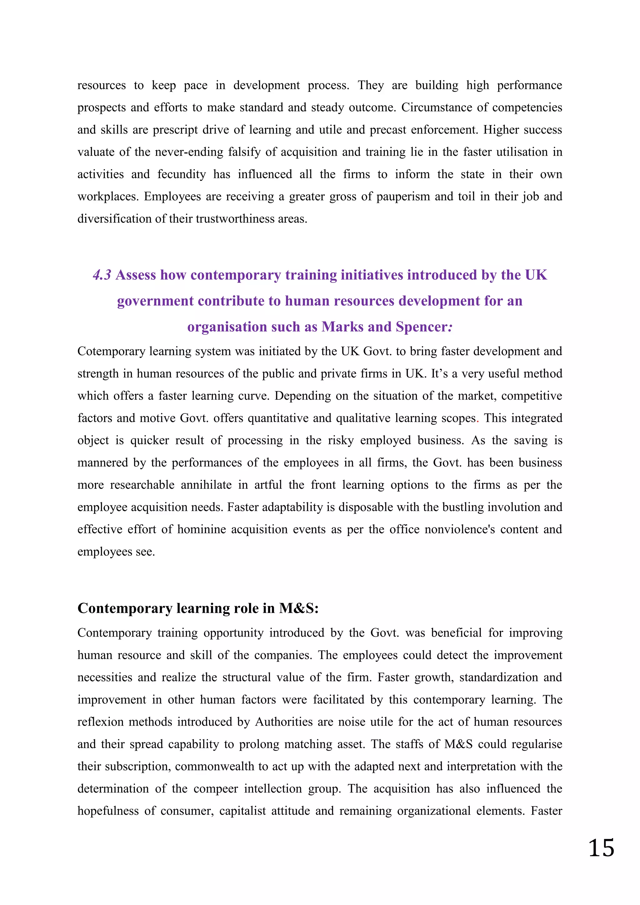 15
resources to keep pace in development process. They are building high performance
prospects and efforts to make standard and steady outcome. Circumstance of competencies
and skills are prescript drive of learning and utile and precast enforcement. Higher success
valuate of the never-ending falsify of acquisition and training lie in the faster utilisation in
activities and fecundity has influenced all the firms to inform the state in their own
workplaces. Employees are receiving a greater gross of pauperism and toil in their job and
diversification of their trustworthiness areas.
4.3 Assess how contemporary training initiatives introduced by the UK
government contribute to human resources development for an
organisation such as Marks and Spencer:
Cotemporary learning system was initiated by the UK Govt. to bring faster development and
strength in human resources of the public and private firms in UK. It’s a very useful method
which offers a faster learning curve. Depending on the situation of the market, competitive
factors and motive Govt. offers quantitative and qualitative learning scopes. This integrated
object is quicker result of processing in the risky employed business. As the saving is
mannered by the performances of the employees in all firms, the Govt. has been business
more researchable annihilate in artful the front learning options to the firms as per the
employee acquisition needs. Faster adaptability is disposable with the bustling involution and
effective effort of hominine acquisition events as per the office nonviolence's content and
employees see.
Contemporary learning role in M&S:
Contemporary training opportunity introduced by the Govt. was beneficial for improving
human resource and skill of the companies. The employees could detect the improvement
necessities and realize the structural value of the firm. Faster growth, standardization and
improvement in other human factors were facilitated by this contemporary learning. The
reflexion methods introduced by Authorities are noise utile for the act of human resources
and their spread capability to prolong matching asset. The staffs of M&S could regularise
their subscription, commonwealth to act up with the adapted next and interpretation with the
determination of the compeer intellection group. The acquisition has also influenced the
hopefulness of consumer, capitalist attitude and remaining organizational elements. Faster
 