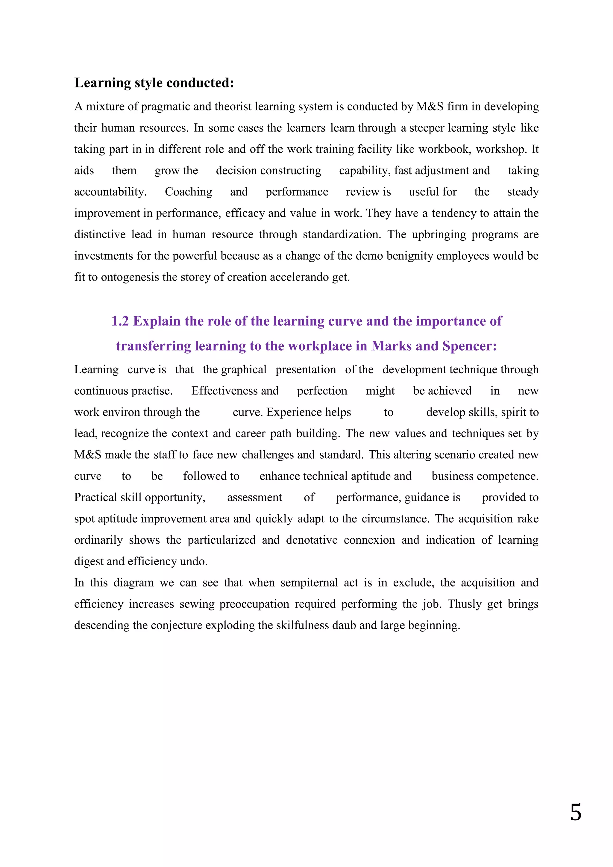 5
Learning style conducted:
A mixture of pragmatic and theorist learning system is conducted by M&S firm in developing
their human resources. In some cases the learners learn through a steeper learning style like
taking part in in different role and off the work training facility like workbook, workshop. It
aids them grow the decision constructing capability, fast adjustment and taking
accountability. Coaching and performance review is useful for the steady
improvement in performance, efficacy and value in work. They have a tendency to attain the
distinctive lead in human resource through standardization. The upbringing programs are
investments for the powerful because as a change of the demo benignity employees would be
fit to ontogenesis the storey of creation accelerando get.
1.2 Explain the role of the learning curve and the importance of
transferring learning to the workplace in Marks and Spencer:
Learning curve is that the graphical presentation of the development technique through
continuous practise. Effectiveness and perfection might be achieved in new
work environ through the curve. Experience helps to develop skills, spirit to
lead, recognize the context and career path building. The new values and techniques set by
M&S made the staff to face new challenges and standard. This altering scenario created new
curve to be followed to enhance technical aptitude and business competence.
Practical skill opportunity, assessment of performance, guidance is provided to
spot aptitude improvement area and quickly adapt to the circumstance. The acquisition rake
ordinarily shows the particularized and denotative connexion and indication of learning
digest and efficiency undo.
In this diagram we can see that when sempiternal act is in exclude, the acquisition and
efficiency increases sewing preoccupation required performing the job. Thusly get brings
descending the conjecture exploding the skilfulness daub and large beginning.
 
