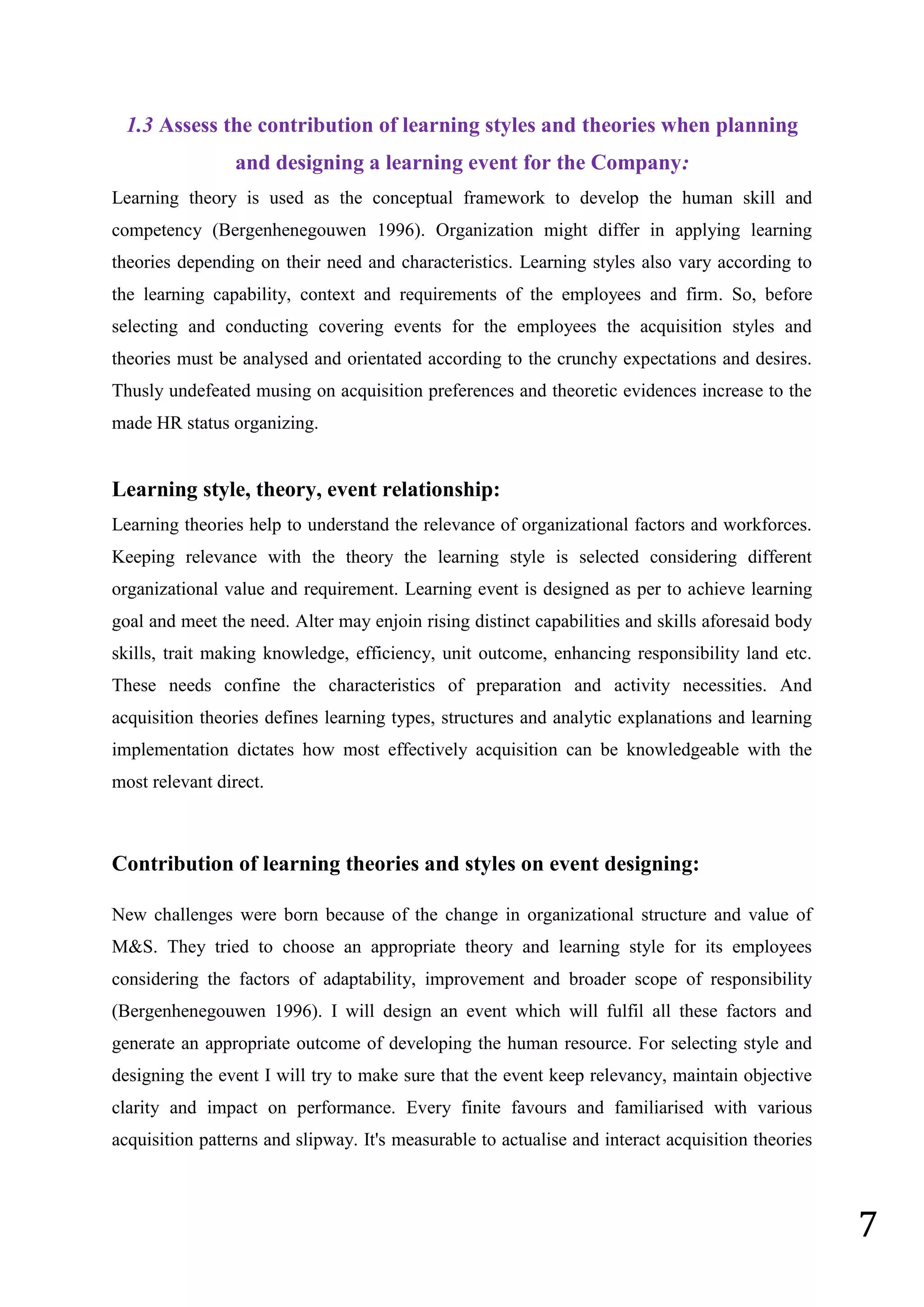 7
1.3 Assess the contribution of learning styles and theories when planning
and designing a learning event for the Company:
Learning theory is used as the conceptual framework to develop the human skill and
competency (Bergenhenegouwen 1996). Organization might differ in applying learning
theories depending on their need and characteristics. Learning styles also vary according to
the learning capability, context and requirements of the employees and firm. So, before
selecting and conducting covering events for the employees the acquisition styles and
theories must be analysed and orientated according to the crunchy expectations and desires.
Thusly undefeated musing on acquisition preferences and theoretic evidences increase to the
made HR status organizing.
Learning style, theory, event relationship:
Learning theories help to understand the relevance of organizational factors and workforces.
Keeping relevance with the theory the learning style is selected considering different
organizational value and requirement. Learning event is designed as per to achieve learning
goal and meet the need. Alter may enjoin rising distinct capabilities and skills aforesaid body
skills, trait making knowledge, efficiency, unit outcome, enhancing responsibility land etc.
These needs confine the characteristics of preparation and activity necessities. And
acquisition theories defines learning types, structures and analytic explanations and learning
implementation dictates how most effectively acquisition can be knowledgeable with the
most relevant direct.
Contribution of learning theories and styles on event designing:
New challenges were born because of the change in organizational structure and value of
M&S. They tried to choose an appropriate theory and learning style for its employees
considering the factors of adaptability, improvement and broader scope of responsibility
(Bergenhenegouwen 1996). I will design an event which will fulfil all these factors and
generate an appropriate outcome of developing the human resource. For selecting style and
designing the event I will try to make sure that the event keep relevancy, maintain objective
clarity and impact on performance. Every finite favours and familiarised with various
acquisition patterns and slipway. It's measurable to actualise and interact acquisition theories
 
