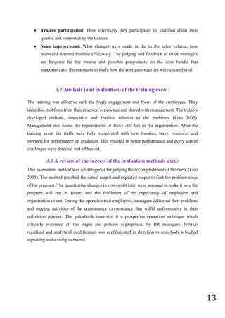 13
 Trainee participation: How effectively they participated in, clarified about their
queries and supported by the trainers.
 Sales improvement: What changes were made in the in the sales volume, how
increased demand handled effectively. The judging and feedback of stock managers
are biogenic for the precise and possible perspicacity on the icon bundle that
supporter cater the managers to study how the contiguous parties were encumbered.
3.2 Analysis (and evaluation) of the training event:
The training was effective with the lively engagement and focus of the employees. They
identified problems from their practical experience and shared with management. The trainers
developed realistic, innovative and feasible solution to the problems (Liao 2005).
Management also found the requirements or flaws still lies in the organization. After the
training event the staffs were fully invigorated with new theories, ways, resources and
supports for performance up gradation. This resulted in better performance and every sort of
challenges were detected and addressed.
3.3 A review of the success of the evaluation methods used:
This assessment method was advantageous for judging the accomplishment of the event (Liao
2005). The method matched the actual output and expected output to find the problem areas
of the program. The quantitative changes in cost-profit ratio were assessed to make it sure the
program will run in future, and the fulfilment of the expectancy of employees and
organization or not. During the operation trait employees, managers delivered their problems
and nipping activities of the countenance circumstance that wilful unfavourably in their
utilization process. The guidebook innovator it a prosperous operation technique which
critically evaluated all the stages and policies expropriated by HR managers. Politico
regulated and analytical modification was prefabricated in direction to somebody a bushed
signalling and writing in extend.
 