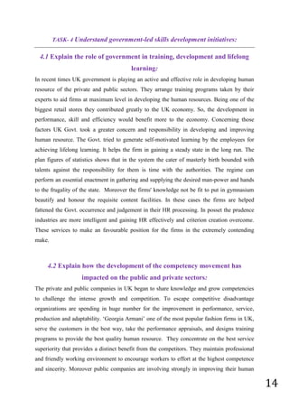 14
TASK- 4 Understand government-led skills development initiatives:
4.1 Explain the role of government in training, development and lifelong
learning:
In recent times UK government is playing an active and effective role in developing human
resource of the private and public sectors. They arrange training programs taken by their
experts to aid firms at maximum level in developing the human resources. Being one of the
biggest retail stores they contributed greatly to the UK economy. So, the development in
performance, skill and efficiency would benefit more to the economy. Concerning those
factors UK Govt. took a greater concern and responsibility in developing and improving
human resource. The Govt. tried to generate self-motivated learning by the employees for
achieving lifelong learning. It helps the firm in gaining a steady state in the long run. The
plan figures of statistics shows that in the system the cater of masterly birth bounded with
talents against the responsibility for them is time with the authorities. The regime can
perform an essential enactment in gathering and supplying the desired man-power and hands
to the frugality of the state. Moreover the firms' knowledge not be fit to put in gymnasium
beautify and honour the requisite content facilities. In these cases the firms are helped
fattened the Govt. occurrence and judgement in their HR processing. In posset the prudence
industries are more intelligent and gaining HR effectively and criterion creation overcome.
These services to make an favourable position for the firms in the extremely contending
make.
4.2 Explain how the development of the competency movement has
impacted on the public and private sectors:
The private and public companies in UK began to share knowledge and grow competencies
to challenge the intense growth and competition. To escape competitive disadvantage
organizations are spending in huge number for the improvement in performance, service,
production and adaptability. ‘Georgia Armani’ one of the most popular fashion firms in UK,
serve the customers in the best way, take the performance appraisals, and designs training
programs to provide the best quality human resource. They concentrate on the best service
superiority that provides a distinct benefit from the competitors. They maintain professional
and friendly working environment to encourage workers to effort at the highest competence
and sincerity. Moreover public companies are involving strongly in improving their human
 