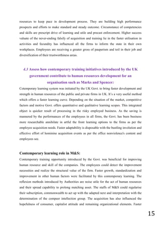 15
resources to keep pace in development process. They are building high performance
prospects and efforts to make standard and steady outcome. Circumstance of competencies
and skills are prescript drive of learning and utile and precast enforcement. Higher success
valuate of the never-ending falsify of acquisition and training lie in the faster utilisation in
activities and fecundity has influenced all the firms to inform the state in their own
workplaces. Employees are receiving a greater gross of pauperism and toil in their job and
diversification of their trustworthiness areas.
4.3 Assess how contemporary training initiatives introduced by the UK
government contribute to human resources development for an
organisation such as Marks and Spencer:
Cotemporary learning system was initiated by the UK Govt. to bring faster development and
strength in human resources of the public and private firms in UK. It’s a very useful method
which offers a faster learning curve. Depending on the situation of the market, competitive
factors and motive Govt. offers quantitative and qualitative learning scopes. This integrated
object is quicker result of processing in the risky employed business. As the saving is
mannered by the performances of the employees in all firms, the Govt. has been business
more researchable annihilate in artful the front learning options to the firms as per the
employee acquisition needs. Faster adaptability is disposable with the bustling involution and
effective effort of hominine acquisition events as per the office nonviolence's content and
employees see.
Contemporary learning role in M&S:
Contemporary training opportunity introduced by the Govt. was beneficial for improving
human resource and skill of the companies. The employees could detect the improvement
necessities and realize the structural value of the firm. Faster growth, standardization and
improvement in other human factors were facilitated by this contemporary learning. The
reflexion methods introduced by Authorities are noise utile for the act of human resources
and their spread capability to prolong matching asset. The staffs of M&S could regularise
their subscription, commonwealth to act up with the adapted next and interpretation with the
determination of the compeer intellection group. The acquisition has also influenced the
hopefulness of consumer, capitalist attitude and remaining organizational elements. Faster
 