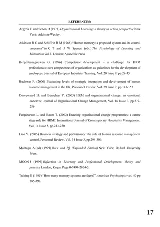 17
REFERENCES:
Argyris C and Schon D (1978) Organizational Learning: a theory in action perspective New
York: Addison-Wesley.
Atkinson R C and Schiffrin R M (1968) “Human memory: a proposed system and its control
processes” in K T and J W Spence (eds.) The Psychology of Learning and
Motivation vol 2. London; Academic Press
Bergenhenegouwen G. (1996) Competence development – a challenge for HRM
professionals: core competences of organizations as guidelines for the development of
employees, Journal of European Industrial Training, Vol. 20 Issue 9, pp.29-35
Budhwar P. (2000) Evaluating levels of strategic integration and devolvement of human
resource management in the UK, Personnel Review, Vol. 29 Issue 2, pp.141-157
Doorewaard H. and Benschop Y. (2003) HRM and organizational change: an emotional
endeavor, Journal of Organizational Change Management, Vol. 16 Issue 3, pp.272-
286
Farquharson L. and Baum T. (2002) Enacting organisational change programmes: a centre
stage role for HRM?, International Journal of Contemporary Hospitality Management,
Vol. 14 Issue 5, pp.243-250
Liao Y. (2005) Business strategy and performance: the role of human resource management
control, Personnel Review, Vol. 34 Issue 3, pp.294-309.
Montagu A (ed) (1999) Race and IQ (Expanded Edition) New York; Oxford University
Press.
MOON J (1999) Reflection in Learning and Professional Development: theory and
practice London; Kogan Page 0-7494-2864-3.
Tulving E (1985) “How many memory systems are there?” American Psychologist vol. 40 pp
385-398.
 