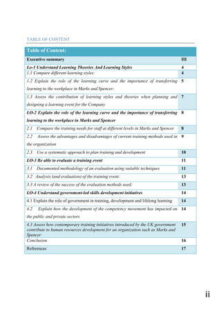 ii
TABLE OF CONTENT
Table of Content:
Executive summary III
Lo-1 Understand Learning Theories And Learning Styles 4
1.1 Compare different learning styles: 4
1.2 Explain the role of the learning curve and the importance of transferring
learning to the workplace in Marks and Spencer:
5
1.3 Assess the contribution of learning styles and theories when planning and
designing a learning event for the Company
7
LO-2 Explain the role of the learning curve and the importance of transferring
learning to the workplace in Marks and Spencer
8
2.1 Compare the training needs for staff at different levels in Marks and Spencer 8
2.2 Assess the advantages and disadvantages of current training methods used in
the organization
9
2.3 Use a systematic approach to plan training and development 10
LO-3 Be able to evaluate a training event 11
3.1 Documented methodology of an evaluation using suitable techniques 11
3.2 Analysis (and evaluation) of the training event: 13
3.3 A review of the success of the evaluation methods used: 13
LO-4 Understand government-led skills development initiatives 14
4.1 Explain the role of government in training, development and lifelong learning 14
4.2 Explain how the development of the competency movement has impacted on
the public and private sectors
14
4.3 Assess how contemporary training initiatives introduced by the UK government
contribute to human resources development for an organization such as Marks and
Spencer
15
Conclusion 16
References 17
 