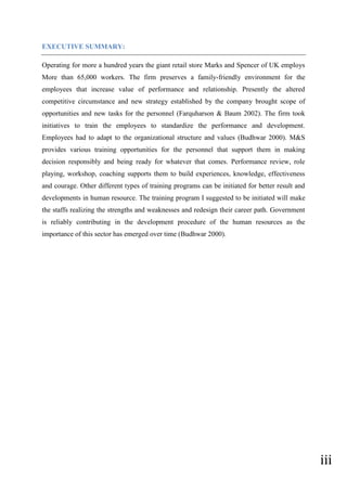iii
EXECUTIVE SUMMARY:
Operating for more a hundred years the giant retail store Marks and Spencer of UK employs
More than 65,000 workers. The firm preserves a family-friendly environment for the
employees that increase value of performance and relationship. Presently the altered
competitive circumstance and new strategy established by the company brought scope of
opportunities and new tasks for the personnel (Farquharson & Baum 2002). The firm took
initiatives to train the employees to standardize the performance and development.
Employees had to adapt to the organizational structure and values (Budhwar 2000). M&S
provides various training opportunities for the personnel that support them in making
decision responsibly and being ready for whatever that comes. Performance review, role
playing, workshop, coaching supports them to build experiences, knowledge, effectiveness
and courage. Other different types of training programs can be initiated for better result and
developments in human resource. The training program I suggested to be initiated will make
the staffs realizing the strengths and weaknesses and redesign their career path. Government
is reliably contributing in the development procedure of the human resources as the
importance of this sector has emerged over time (Budhwar 2000).
 