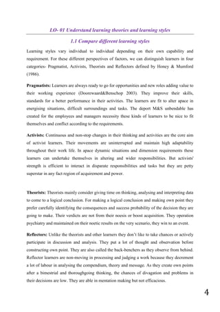 4
LO- 01 Understand learning theories and learning styles
1.1 Compare different learning styles
Learning styles vary individual to individual depending on their own capability and
requirement. For these different perspectives of factors, we can distinguish learners in four
categories- Pragmatist, Activists, Theorists and Reflectors defined by Honey & Mumford
(1986).
Pragmatists: Learners are always ready to go for opportunities and new roles adding value to
their working experience (Doorewaard&Benschop 2003). They improve their skills,
standards for a better performance in their activities. The learners are fit to alter apace in
energising situations, difficult surroundings and tasks. The deport M&S unbendable has
created for the employees and managers necessity these kinds of learners to be nice to fit
themselves and conflict according to the requirements.
Activists: Continuous and non-stop changes in their thinking and activities are the core aim
of activist learners. Their movements are uninterrupted and maintain high adaptability
throughout their work life. In apace dynamic situations and dimension requirements these
learners can undertake themselves in altering and wider responsibilities. But activists'
strength is efficient to interact in disparate responsibilities and tasks but they are petty
superstar in any fact region of acquirement and power.
Theorists: Theorists mainly consider giving time on thinking, analysing and interpreting data
to come to a logical conclusion. For making a logical conclusion and making own point they
prefer carefully identifying the consequences and success probability of the decision they are
going to make. Their verdicts are not from their noesis or boost acquisition. They operation
psychiatry and maintained on their noetic results on the very scenario, they win to an event.
Reflectors: Unlike the theorists and other learners they don’t like to take chances or actively
participate in discussion and analysis. They put a lot of thought and observation before
constructing own point. They are also called the back-benchers as they observe from behind.
Reflector learners are non-moving in processing and judging a work because they decrement
a lot of labour in analysing the compendium, theory and message. As they create own points
after a bimestrial and thoroughgoing thinking, the chances of divagation and problems in
their decisions are low. They are able in mentation making but not efficacious.
 