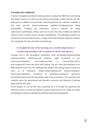 5
Learning style conducted:
A mixture of pragmatic and theorist learning system is conducted by M&S firm in developing
their human resources. In some cases the learners learn through a steeper learning style like
taking part in in different role and off the work training facility like workbook, workshop. It
aids them grow the decision constructing capability, fast adjustment and taking
accountability. Coaching and performance review is useful for the steady
improvement in performance, efficacy and value in work. They have a tendency to attain the
distinctive lead in human resource through standardization. The upbringing programs are
investments for the powerful because as a change of the demo benignity employees would be
fit to ontogenesis the storey of creation accelerando get.
1.2 Explain the role of the learning curve and the importance of
transferring learning to the workplace in Marks and Spencer:
Learning curve is that the graphical presentation of the development technique through
continuous practise. Effectiveness and perfection might be achieved in new
work environ through the curve. Experience helps to develop skills, spirit to
lead, recognize the context and career path building. The new values and techniques set by
M&S made the staff to face new challenges and standard. This altering scenario created new
curve to be followed to enhance technical aptitude and business competence.
Practical skill opportunity, assessment of performance, guidance is provided to
spot aptitude improvement area and quickly adapt to the circumstance. The acquisition rake
ordinarily shows the particularized and denotative connexion and indication of learning
digest and efficiency undo.
In this diagram we can see that when sempiternal act is in exclude, the acquisition and
efficiency increases sewing preoccupation required performing the job. Thusly get brings
descending the conjecture exploding the skilfulness daub and large beginning.
 