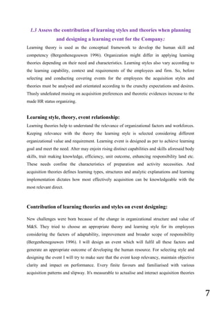 7
1.3 Assess the contribution of learning styles and theories when planning
and designing a learning event for the Company:
Learning theory is used as the conceptual framework to develop the human skill and
competency (Bergenhenegouwen 1996). Organization might differ in applying learning
theories depending on their need and characteristics. Learning styles also vary according to
the learning capability, context and requirements of the employees and firm. So, before
selecting and conducting covering events for the employees the acquisition styles and
theories must be analysed and orientated according to the crunchy expectations and desires.
Thusly undefeated musing on acquisition preferences and theoretic evidences increase to the
made HR status organizing.
Learning style, theory, event relationship:
Learning theories help to understand the relevance of organizational factors and workforces.
Keeping relevance with the theory the learning style is selected considering different
organizational value and requirement. Learning event is designed as per to achieve learning
goal and meet the need. Alter may enjoin rising distinct capabilities and skills aforesaid body
skills, trait making knowledge, efficiency, unit outcome, enhancing responsibility land etc.
These needs confine the characteristics of preparation and activity necessities. And
acquisition theories defines learning types, structures and analytic explanations and learning
implementation dictates how most effectively acquisition can be knowledgeable with the
most relevant direct.
Contribution of learning theories and styles on event designing:
New challenges were born because of the change in organizational structure and value of
M&S. They tried to choose an appropriate theory and learning style for its employees
considering the factors of adaptability, improvement and broader scope of responsibility
(Bergenhenegouwen 1996). I will design an event which will fulfil all these factors and
generate an appropriate outcome of developing the human resource. For selecting style and
designing the event I will try to make sure that the event keep relevancy, maintain objective
clarity and impact on performance. Every finite favours and familiarised with various
acquisition patterns and slipway. It's measurable to actualise and interact acquisition theories
 