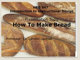 Christina Rolle 
HRD 647 
Introduction to Instructional Design 
Presentation Topic 
How To Make Bread 
Professor: Dr. Lyndon Godsall 
 